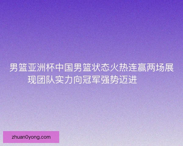 男篮亚洲杯中国男篮状态火热连赢两场展现团队实力向冠军强势迈进🏀🔥