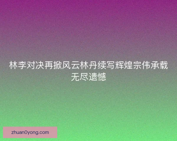 林李对决再掀风云林丹续写辉煌宗伟承载无尽遗憾