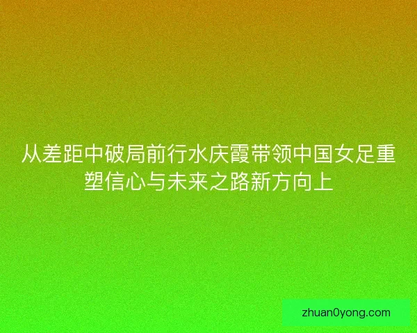 从差距中破局前行水庆霞带领中国女足重塑信心与未来之路新方向上